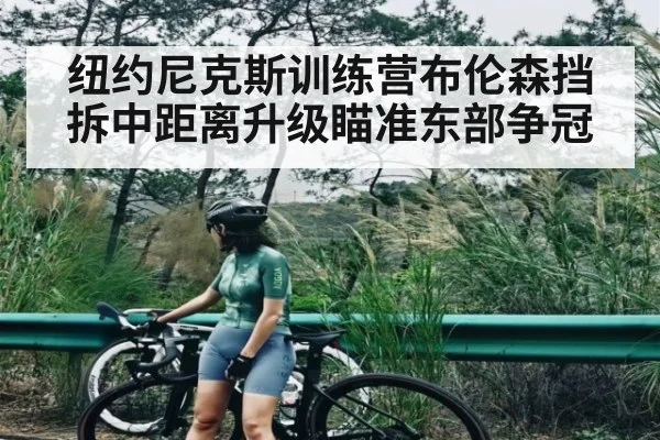 纽约尼克斯训练营布伦森挡拆中距离升级瞄准东部争冠