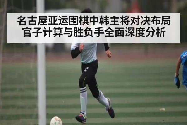 名古屋亚运围棋中韩主将对决布局官子计算与胜负手全面深度分析